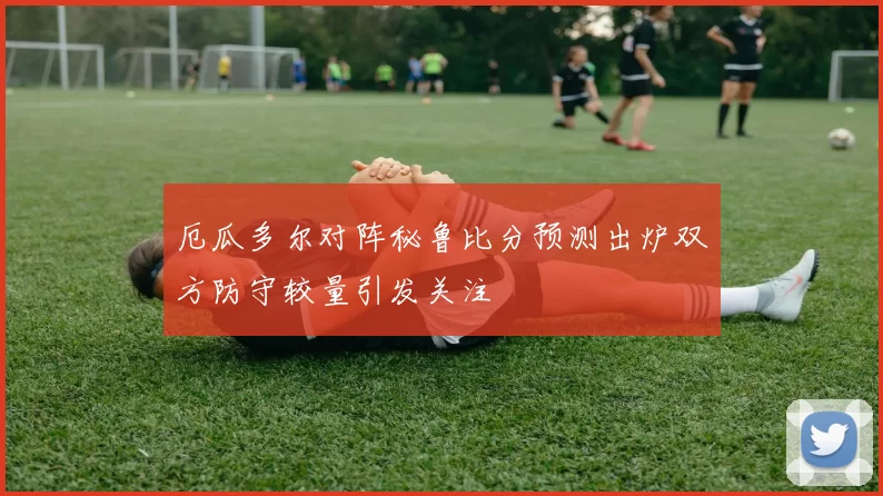 厄瓜多尔对阵秘鲁比分预测出炉双方防守较量引发关注