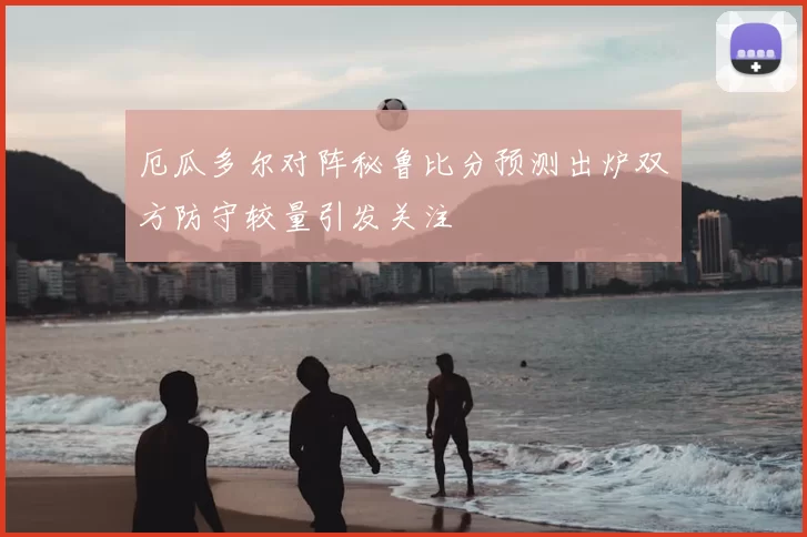 厄瓜多尔对阵秘鲁比分预测出炉双方防守较量引发关注