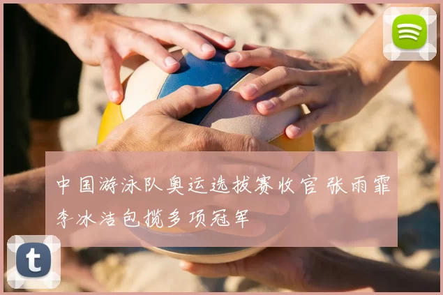 中国游泳队奥运选拔赛收官 张雨霏李冰洁包揽多项冠军