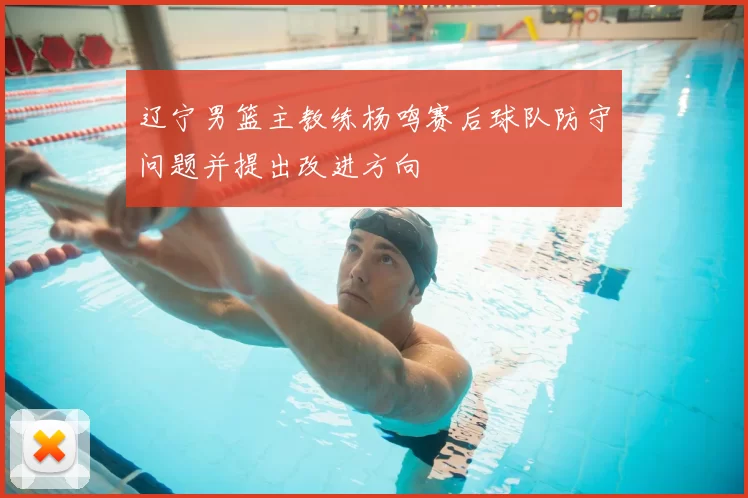 辽宁男篮主教练杨鸣赛后球队防守问题并提出改进方向