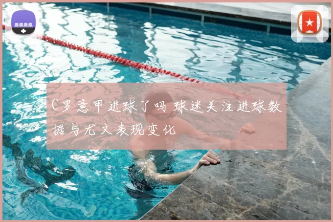 C罗意甲进球了吗 球迷关注进球数据与尤文表现变化