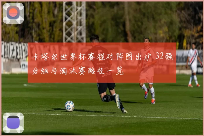 卡塔尔世界杯赛程对阵图出炉 32强分组与淘汰赛路径一览