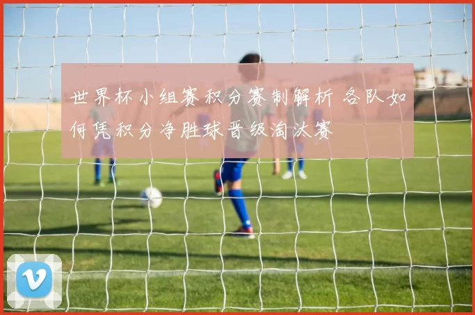 世界杯小组赛积分赛制解析 各队如何凭积分净胜球晋级淘汰赛