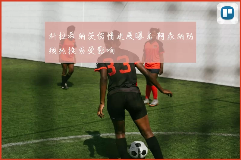 科拉希纳茨伤情进展曝光 阿森纳防线轮换或受影响