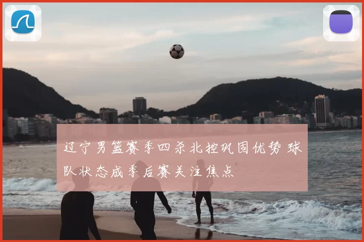 辽宁男篮赛季四杀北控巩固优势 球队状态成季后赛关注焦点