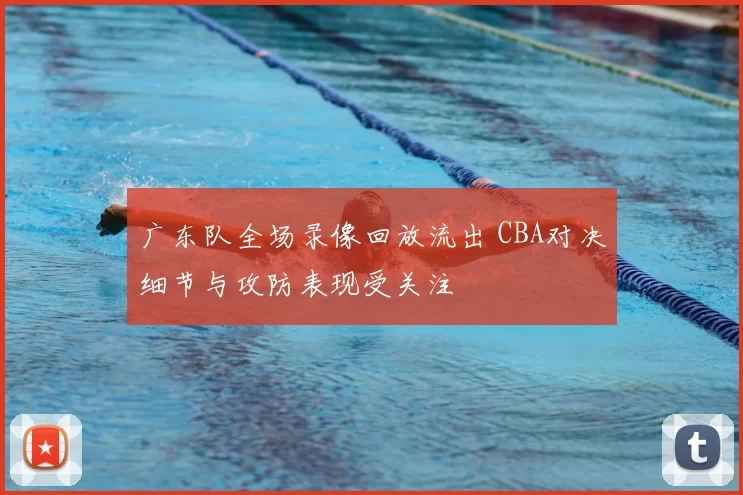 广东队全场录像回放流出 CBA对决细节与攻防表现受关注