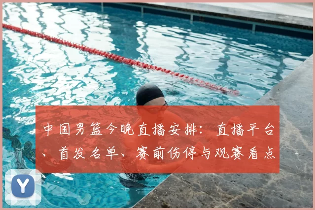 中国男篮今晚直播安排:直播平台、首发名单、赛前伤停与观赛看点