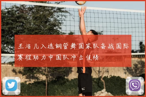 王洁儿入选钢管舞国家队备战国际赛程助力中国队冲击佳绩