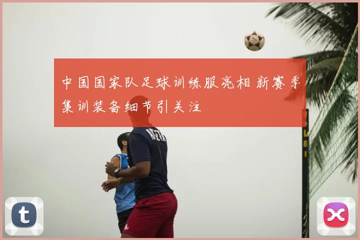 中国国家队足球训练服亮相 新赛季集训装备细节引关注