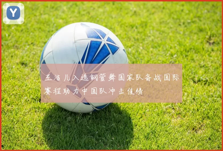 王洁儿入选钢管舞国家队备战国际赛程助力中国队冲击佳绩