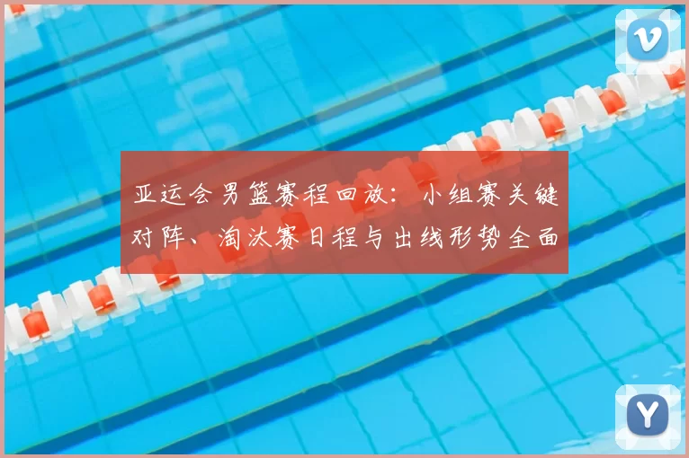 亚运会男篮赛程回放：小组赛关键对阵、淘汰赛日程与出线形势全面梳理