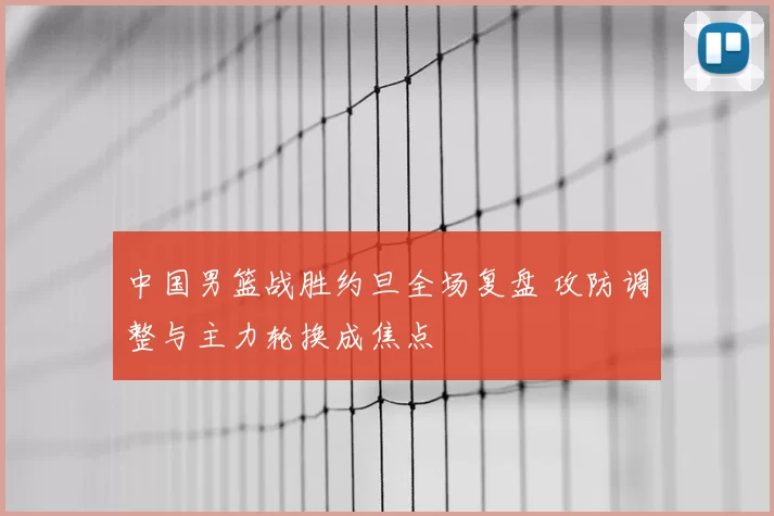 中国男篮战胜约旦全场复盘 攻防调整与主力轮换成焦点