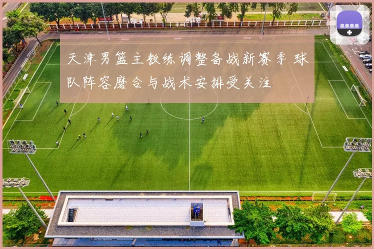 天津男篮主教练调整备战新赛季 球队阵容磨合与战术安排受关注