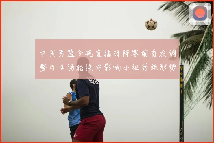 中国男篮今晚直播对阵赛前首发调整与临场轮换将影响小组晋级形势