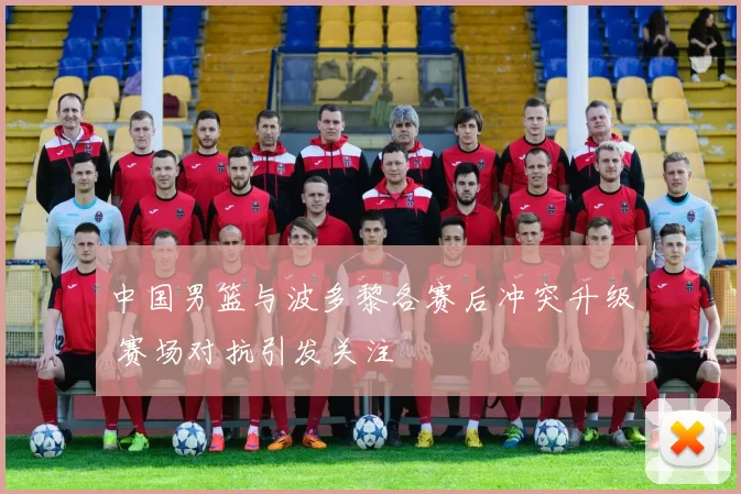 中国男篮与波多黎各赛后冲突升级 赛场对抗引发关注