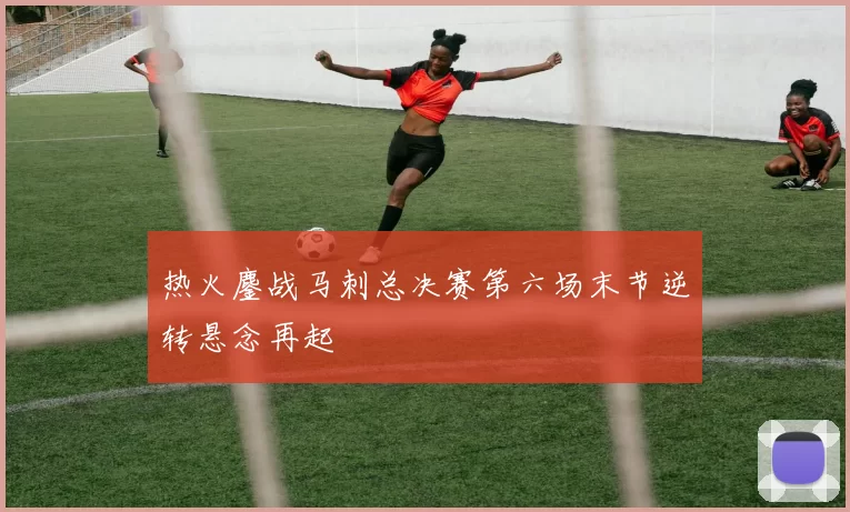 热火鏖战马刺总决赛第六场末节逆转悬念再起
