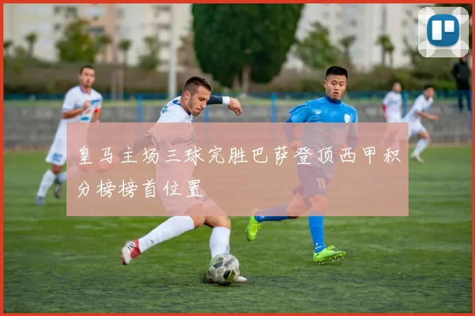 皇马主场三球完胜巴萨登顶西甲积分榜榜首位置