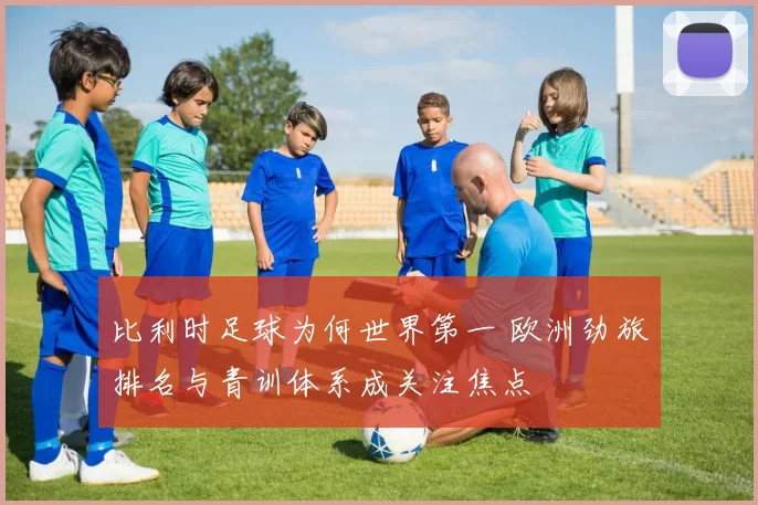 比利时足球为何世界第一 欧洲劲旅排名与青训体系成关注焦点