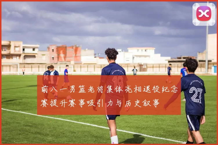 前八一男篮老将集体亮相退役纪念赛提升赛事吸引力与历史叙事