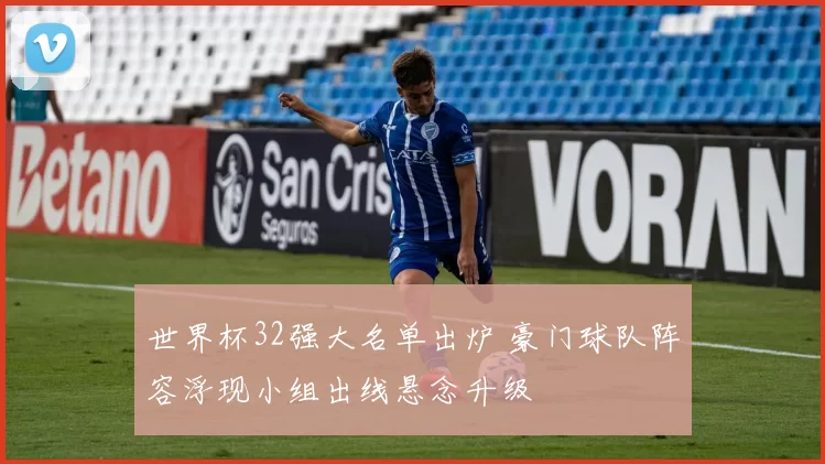 世界杯32强大名单出炉 豪门球队阵容浮现小组出线悬念升级