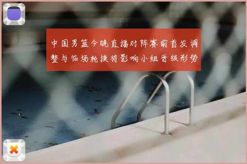 中国男篮今晚直播对阵赛前首发调整与临场轮换将影响小组晋级形势