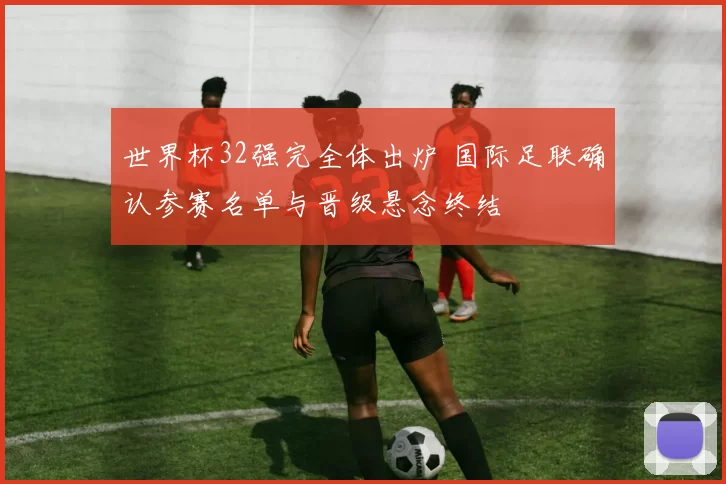 世界杯32强完全体出炉 国际足联确认参赛名单与晋级悬念终结