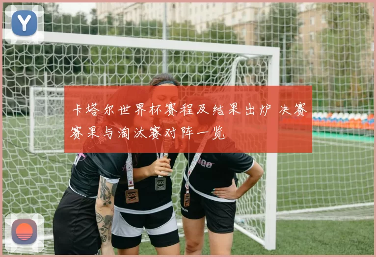 卡塔尔世界杯赛程及结果出炉 决赛赛果与淘汰赛对阵一览