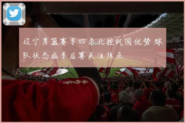 辽宁男篮赛季四杀北控巩固优势 球队状态成季后赛关注焦点
