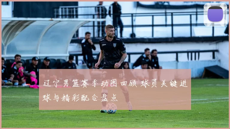 辽宁男篮赛季动图回顾 球员关键进球与精彩配合盘点