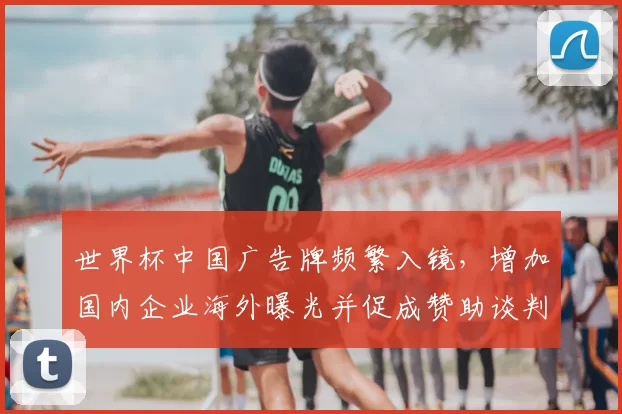 世界杯中国广告牌频繁入镜，增加国内企业海外曝光并促成赞助谈判