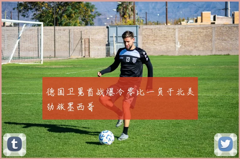德国卫冕首战爆冷零比一负于北美劲旅墨西哥