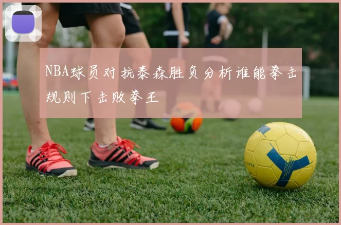 NBA球员对抗泰森胜负分析谁能拳击规则下击败拳王