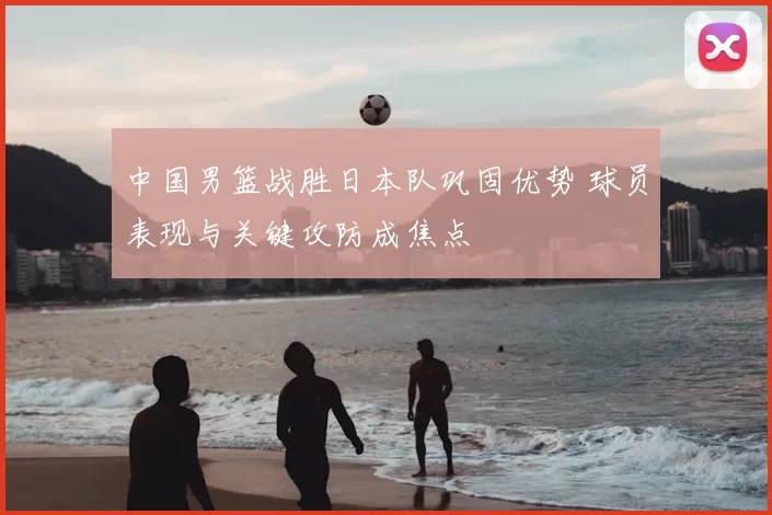 中国男篮战胜日本队巩固优势 球员表现与关键攻防成焦点