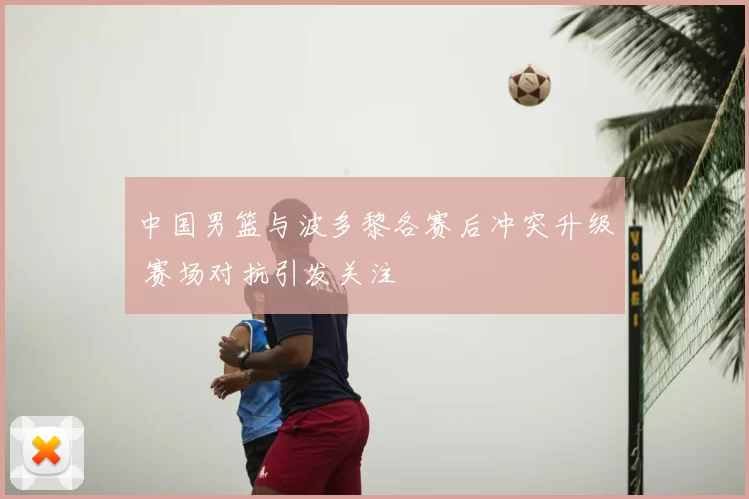 中国男篮与波多黎各赛后冲突升级 赛场对抗引发关注