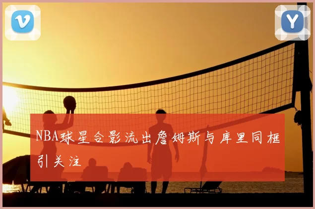 NBA球星合影流出詹姆斯与库里同框引关注