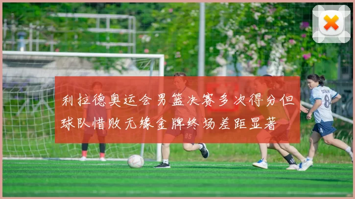 利拉德奥运会男篮决赛多次得分但球队惜败无缘金牌终场差距显著