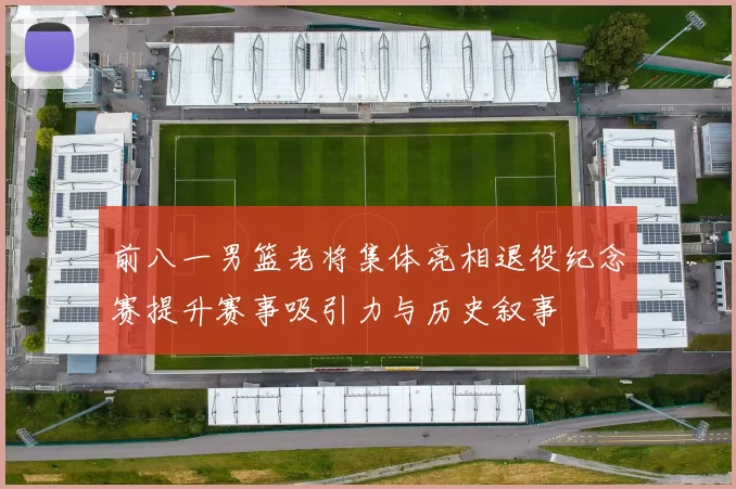 前八一男篮老将集体亮相退役纪念赛提升赛事吸引力与历史叙事