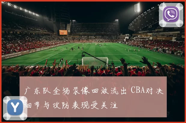 广东队全场录像回放流出 CBA对决细节与攻防表现受关注