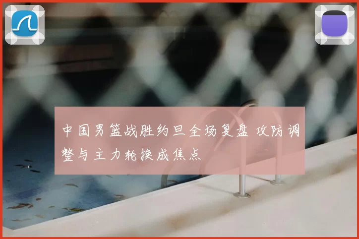 中国男篮战胜约旦全场复盘 攻防调整与主力轮换成焦点