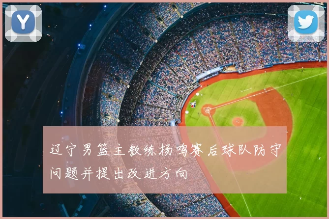 辽宁男篮主教练杨鸣赛后球队防守问题并提出改进方向