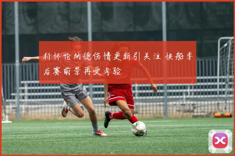 科怀伦纳德伤情更新引关注 快船季后赛前景再受考验