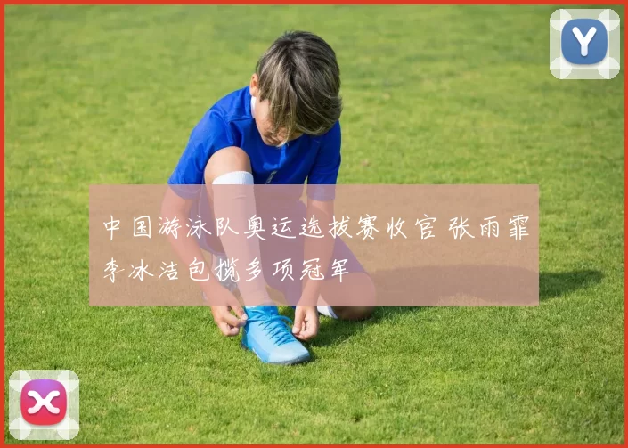中国游泳队奥运选拔赛收官 张雨霏李冰洁包揽多项冠军