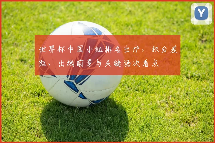 世界杯中国小组排名出炉，积分差距、出线前景与关键场次看点