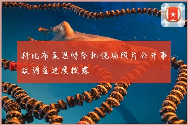科比布莱恩特坠机现场照片公开事故调查进展披露