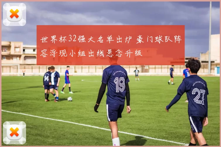世界杯32强大名单出炉 豪门球队阵容浮现小组出线悬念升级