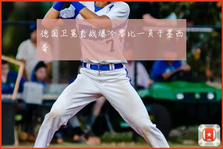德国卫冕首战爆冷零比一负于墨西哥